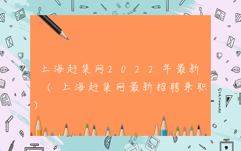 上海赶集网2022年最新 (上海赶集网最新招聘兼职)